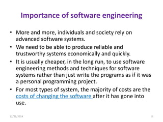 Importance of software engineering
• More and more, individuals and society rely on
advanced software systems.
• We need to be able to produce reliable and
trustworthy systems economically and quickly.
• It is usually cheaper, in the long run, to use software
engineering methods and techniques for software
systems rather than just write the programs as if it was
a personal programming project.
• For most types of system, the majority of costs are the
costs of changing the software after it has gone into
use.
12/21/2014 10
 