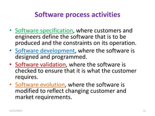 Software process activities
• Software specification, where customers and
engineers define the software that is to be
produced and the constraints on its operation.
• Software development, where the software is
designed and programmed.
• Software validation, where the software is
checked to ensure that it is what the customer
requires.
• Software evolution, where the software is
modified to reflect changing customer and
market requirements.
12/21/2014 11
 