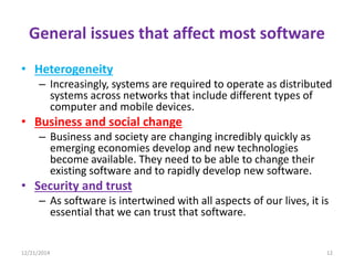 General issues that affect most software
• Heterogeneity
– Increasingly, systems are required to operate as distributed
systems across networks that include different types of
computer and mobile devices.
• Business and social change
– Business and society are changing incredibly quickly as
emerging economies develop and new technologies
become available. They need to be able to change their
existing software and to rapidly develop new software.
• Security and trust
– As software is intertwined with all aspects of our lives, it is
essential that we can trust that software.
12/21/2014 12
 