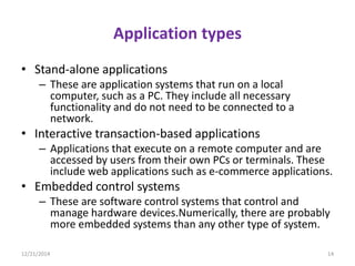 Application types
• Stand-alone applications
– These are application systems that run on a local
computer, such as a PC. They include all necessary
functionality and do not need to be connected to a
network.
• Interactive transaction-based applications
– Applications that execute on a remote computer and are
accessed by users from their own PCs or terminals. These
include web applications such as e-commerce applications.
• Embedded control systems
– These are software control systems that control and
manage hardware devices.Numerically, there are probably
more embedded systems than any other type of system.
12/21/2014 14
 