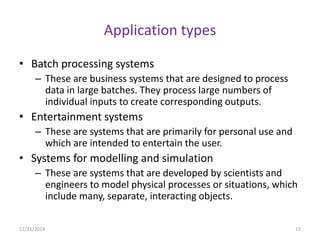 Application types
• Batch processing systems
– These are business systems that are designed to process
data in large batches. They process large numbers of
individual inputs to create corresponding outputs.
• Entertainment systems
– These are systems that are primarily for personal use and
which are intended to entertain the user.
• Systems for modelling and simulation
– These are systems that are developed by scientists and
engineers to model physical processes or situations, which
include many, separate, interacting objects.
12/21/2014 15
 