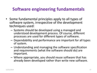 Software engineering fundamentals
• Some fundamental principles apply to all types of
software system, irrespective of the development
techniques used:
– Systems should be developed using a managed and
understood development process. Of course, different
processes are used for different types of software.
– Dependability and performance are important for all types
of system.
– Understanding and managing the software specification
and requirements (what the software should do) are
important.
– Where appropriate, you should reuse software that has
already been developed rather than write new software.
12/21/2014 17
 