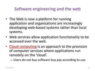 Software engineering and the web
• The Web is now a platform for running
application and organizations are increasingly
developing web-based systems rather than local
systems.
• Web services allow application functionality to be
accessed over the web.
• Cloud computing is an approach to the provision
of computer services where applications run
remotely on the ‘cloud’.
– Users do not buy software buy pay according to use.
12/21/2014 18
 