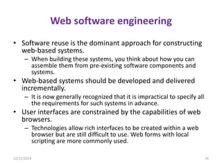 Web software engineering
• Software reuse is the dominant approach for constructing
web-based systems.
– When building these systems, you think about how you can
assemble them from pre-existing software components and
systems.
• Web-based systems should be developed and delivered
incrementally.
– It is now generally recognized that it is impractical to specify all
the requirements for such systems in advance.
• User interfaces are constrained by the capabilities of web
browsers.
– Technologies allow rich interfaces to be created within a web
browser but are still difficult to use. Web forms with local
scripting are more commonly used.
12/21/2014 19
 