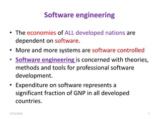 Software engineering
• The economies of ALL developed nations are
dependent on software.
• More and more systems are software controlled
• Software engineering is concerned with theories,
methods and tools for professional software
development.
• Expenditure on software represents a
significant fraction of GNP in all developed
countries.
12/21/2014 2
 