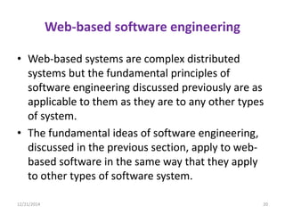 Web-based software engineering
• Web-based systems are complex distributed
systems but the fundamental principles of
software engineering discussed previously are as
applicable to them as they are to any other types
of system.
• The fundamental ideas of software engineering,
discussed in the previous section, apply to web-
based software in the same way that they apply
to other types of software system.
12/21/2014 20
 