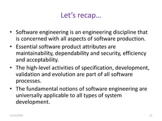 Let’s recap…
• Software engineering is an engineering discipline that
is concerned with all aspects of software production.
• Essential software product attributes are
maintainability, dependability and security, efficiency
and acceptability.
• The high-level activities of specification, development,
validation and evolution are part of all software
processes.
• The fundamental notions of software engineering are
universally applicable to all types of system
development.
12/21/2014 22
 