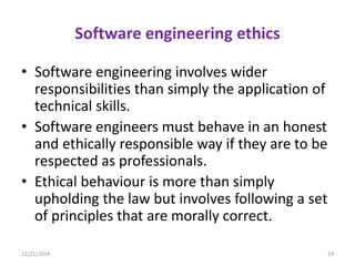 Software engineering ethics
• Software engineering involves wider
responsibilities than simply the application of
technical skills.
• Software engineers must behave in an honest
and ethically responsible way if they are to be
respected as professionals.
• Ethical behaviour is more than simply
upholding the law but involves following a set
of principles that are morally correct.
12/21/2014 24
 