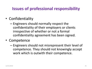Issues of professional responsibility
• Confidentiality
– Engineers should normally respect the
confidentiality of their employers or clients
irrespective of whether or not a formal
confidentiality agreement has been signed.
• Competence
– Engineers should not misrepresent their level of
competence. They should not knowingly accept
work which is outwith their competence.
12/21/2014 25
 