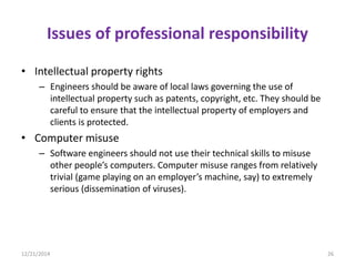 Issues of professional responsibility
• Intellectual property rights
– Engineers should be aware of local laws governing the use of
intellectual property such as patents, copyright, etc. They should be
careful to ensure that the intellectual property of employers and
clients is protected.
• Computer misuse
– Software engineers should not use their technical skills to misuse
other people’s computers. Computer misuse ranges from relatively
trivial (game playing on an employer’s machine, say) to extremely
serious (dissemination of viruses).
12/21/2014 26
 