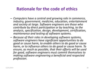 Rationale for the code of ethics
– Computers have a central and growing role in commerce,
industry, government, medicine, education, entertainment
and society at large. Software engineers are those who
contribute by direct participation or by teaching, to the
analysis, specification, design, development, certification,
maintenance and testing of software systems.
– Because of their roles in developing software systems,
software engineers have significant opportunities to do
good or cause harm, to enable others to do good or cause
harm, or to influence others to do good or cause harm. To
ensure, as much as possible, that their efforts will be used
for good, software engineers must commit themselves to
making software engineering a beneficial and respected
profession.
12/21/2014 28
 