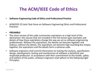 The ACM/IEEE Code of Ethics
• Software Engineering Code of Ethics and Professional Practice
• ACM/IEEE-CS Joint Task Force on Software Engineering Ethics and Professional
Practices
• PREAMBLE
• The short version of the code summarizes aspirations at a high level of the
abstraction; the clauses that are included in the full version give examples and
details of how these aspirations change the way we act as software engineering
professionals. Without the aspirations, the details can become legalistic and
tedious; without the details, the aspirations can become high sounding but empty;
together, the aspirations and the details form a cohesive code.
• Software engineers shall commit themselves to making the analysis, specification,
design, development, testing and maintenance of software a beneficial and
respected profession. In accordance with their commitment to the health, safety
and welfare of the public, software engineers shall adhere to the following Eight
Principles:
•
12/21/2014 29
 