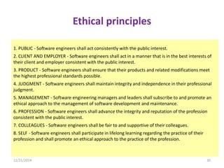 Ethical principles
1. PUBLIC - Software engineers shall act consistently with the public interest.
2. CLIENT AND EMPLOYER - Software engineers shall act in a manner that is in the best interests of
their client and employer consistent with the public interest.
3. PRODUCT - Software engineers shall ensure that their products and related modifications meet
the highest professional standards possible.
4. JUDGMENT - Software engineers shall maintain integrity and independence in their professional
judgment.
5. MANAGEMENT - Software engineering managers and leaders shall subscribe to and promote an
ethical approach to the management of software development and maintenance.
6. PROFESSION - Software engineers shall advance the integrity and reputation of the profession
consistent with the public interest.
7. COLLEAGUES - Software engineers shall be fair to and supportive of their colleagues.
8. SELF - Software engineers shall participate in lifelong learning regarding the practice of their
profession and shall promote an ethical approach to the practice of the profession.
12/21/2014 30
 