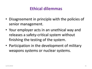 Ethical dilemmas
• Disagreement in principle with the policies of
senior management.
• Your employer acts in an unethical way and
releases a safety-critical system without
finishing the testing of the system.
• Participation in the development of military
weapons systems or nuclear systems.
12/21/2014 31
 
