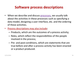 Software process descriptions
• When we describe and discuss processes, we usually talk
about the activities in these processes such as specifying a
data model, designing a user interface, etc. and the ordering
of these activities.
• Process descriptions may also include:
– Products, which are the outcomes of a process activity;
– Roles, which reflect the responsibilities of the people
involved in the process;
– Pre- and post-conditions, which are statements that are
true before and after a process activity has been enacted
or a product produced.
12/21/2014 34
 