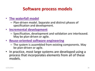 Software process models
• The waterfall model
– Plan-driven model. Separate and distinct phases of
specification and development.
• Incremental development
– Specification, development and validation are interleaved.
May be plan-driven or agile.
• Reuse-oriented software engineering
– The system is assembled from existing components. May
be plan-driven or agile.
• In practice, most large systems are developed using a
process that incorporates elements from all of these
models.
12/21/2014 36
 