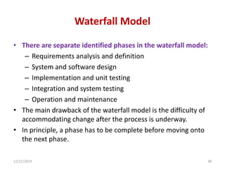Waterfall Model
• There are separate identified phases in the waterfall model:
– Requirements analysis and definition
– System and software design
– Implementation and unit testing
– Integration and system testing
– Operation and maintenance
• The main drawback of the waterfall model is the difficulty of
accommodating change after the process is underway.
• In principle, a phase has to be complete before moving onto
the next phase.
12/21/2014 38
 