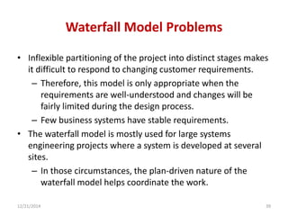 Waterfall Model Problems
• Inflexible partitioning of the project into distinct stages makes
it difficult to respond to changing customer requirements.
– Therefore, this model is only appropriate when the
requirements are well-understood and changes will be
fairly limited during the design process.
– Few business systems have stable requirements.
• The waterfall model is mostly used for large systems
engineering projects where a system is developed at several
sites.
– In those circumstances, the plan-driven nature of the
waterfall model helps coordinate the work.
12/21/2014 39
 