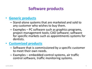 Software products
• Generic products
– Stand-alone systems that are marketed and sold to
any customer who wishes to buy them.
– Examples – PC software such as graphics programs,
project management tools; CAD software; software
for specific markets such as appointments systems for
dentists.
• Customized products
– Software that is commissioned by a specific customer
to meet their own needs.
– Examples – embedded control systems, air traffic
control software, traffic monitoring systems.
12/21/2014 4
 