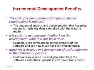 Incremental Development Benefits
• The cost of accommodating changing customer
requirements is reduced.
– The amount of analysis and documentation that has to be
redone is much less than is required with the waterfall
model.
• It is easier to get customer feedback on the
development work that has been done.
– Customers can comment on demonstrations of the
software and see how much has been implemented.
• More rapid delivery and deployment of useful software
to the customer is possible.
– Customers are able to use and gain value from the
software earlier than is possible with a waterfall process.
12/21/2014 41
 