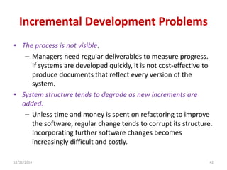 Incremental Development Problems
• The process is not visible.
– Managers need regular deliverables to measure progress.
If systems are developed quickly, it is not cost-effective to
produce documents that reflect every version of the
system.
• System structure tends to degrade as new increments are
added.
– Unless time and money is spent on refactoring to improve
the software, regular change tends to corrupt its structure.
Incorporating further software changes becomes
increasingly difficult and costly.
12/21/2014 42
 