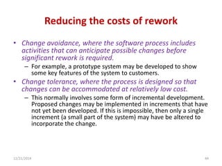 Reducing the costs of rework
• Change avoidance, where the software process includes
activities that can anticipate possible changes before
significant rework is required.
– For example, a prototype system may be developed to show
some key features of the system to customers.
• Change tolerance, where the process is designed so that
changes can be accommodated at relatively low cost.
– This normally involves some form of incremental development.
Proposed changes may be implemented in increments that have
not yet been developed. If this is impossible, then only a single
increment (a small part of the system) may have be altered to
incorporate the change.
12/21/2014 44
 