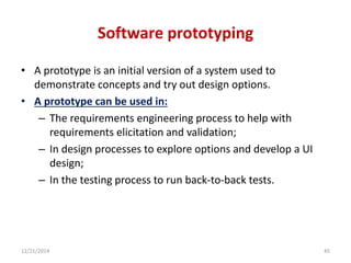 Software prototyping
• A prototype is an initial version of a system used to
demonstrate concepts and try out design options.
• A prototype can be used in:
– The requirements engineering process to help with
requirements elicitation and validation;
– In design processes to explore options and develop a UI
design;
– In the testing process to run back-to-back tests.
12/21/2014 45
 