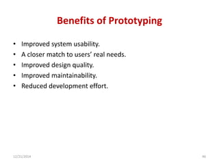 Benefits of Prototyping
• Improved system usability.
• A closer match to users’ real needs.
• Improved design quality.
• Improved maintainability.
• Reduced development effort.
12/21/2014 46
 