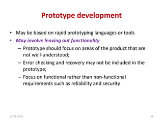 Prototype development
• May be based on rapid prototyping languages or tools
• May involve leaving out functionality
– Prototype should focus on areas of the product that are
not well-understood;
– Error checking and recovery may not be included in the
prototype;
– Focus on functional rather than non-functional
requirements such as reliability and security
12/21/2014 48
 