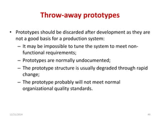 Throw-away prototypes
• Prototypes should be discarded after development as they are
not a good basis for a production system:
– It may be impossible to tune the system to meet non-
functional requirements;
– Prototypes are normally undocumented;
– The prototype structure is usually degraded through rapid
change;
– The prototype probably will not meet normal
organizational quality standards.
12/21/2014 49
 