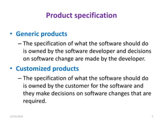 Product specification
• Generic products
– The specification of what the software should do
is owned by the software developer and decisions
on software change are made by the developer.
• Customized products
– The specification of what the software should do
is owned by the customer for the software and
they make decisions on software changes that are
required.
12/21/2014 5
 