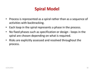 Spiral Model
• Process is represented as a spiral rather than as a sequence of
activities with backtracking.
• Each loop in the spiral represents a phase in the process.
• No fixed phases such as specification or design - loops in the
spiral are chosen depending on what is required.
• Risks are explicitly assessed and resolved throughout the
process.
12/21/2014 50
 