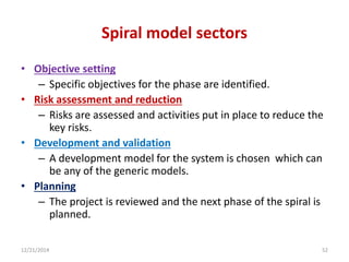 Spiral model sectors
• Objective setting
– Specific objectives for the phase are identified.
• Risk assessment and reduction
– Risks are assessed and activities put in place to reduce the
key risks.
• Development and validation
– A development model for the system is chosen which can
be any of the generic models.
• Planning
– The project is reviewed and the next phase of the spiral is
planned.
12/21/2014 52
 