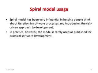 Spiral model usage
• Spiral model has been very influential in helping people think
about iteration in software processes and introducing the risk-
driven approach to development.
• In practice, however, the model is rarely used as published for
practical software development.
12/21/2014 53
 