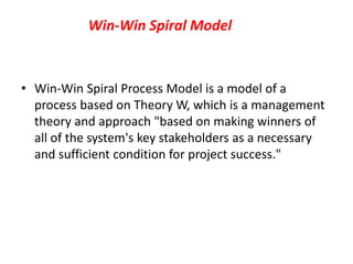 Win-Win Spiral Model
• Win-Win Spiral Process Model is a model of a
process based on Theory W, which is a management
theory and approach "based on making winners of
all of the system's key stakeholders as a necessary
and sufficient condition for project success."
 