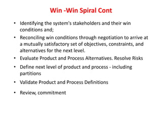 Win -Win Spiral Cont
• Identifying the system's stakeholders and their win
conditions and;
• Reconciling win conditions through negotiation to arrive at
a mutually satisfactory set of objectives, constraints, and
alternatives for the next level.
• Evaluate Product and Process Alternatives. Resolve Risks
• Define next level of product and process - including
partitions
• Validate Product and Process Definitions
• Review, commitment
 