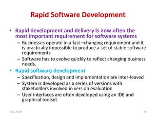 Rapid Software Development
• Rapid development and delivery is now often the
most important requirement for software systems
– Businesses operate in a fast –changing requirement and it
is practically impossible to produce a set of stable software
requirements
– Software has to evolve quickly to reflect changing business
needs.
• Rapid software development
– Specification, design and implementation are inter-leaved
– System is developed as a series of versions with
stakeholders involved in version evaluation
– User interfaces are often developed using an IDE and
graphical toolset.
12/21/2014 65
 