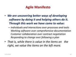 Agile Manifesto
• We are uncovering better ways of developing
software by doing it and helping others do it.
Through this work we have come to value:
– Individuals and interactions over processes and tools
Working software over comprehensive documentation
Customer collaboration over contract negotiation
Responding to change over following a plan
• That is, while there is value in the items on the
right, we value the items on the left more.
12/21/2014 67
 