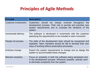 Principles of Agile Methods
12/21/2014 68
Principle Description
Customer involvement Customers should be closely involved throughout the
development process. Their role is provide and prioritize new
system requirements and to evaluate the iterations of the
system.
Incremental delivery The software is developed in increments with the customer
specifying the requirements to be included in each increment.
People not process The skills of the development team should be recognized and
exploited. Team members should be left to develop their own
ways of working without prescriptive processes.
Embrace change Expect the system requirements to change and so design the
system to accommodate these changes.
Maintain simplicity Focus on simplicity in both the software being developed and
in the development process. Wherever possible, actively work
to eliminate complexity from the system.
 