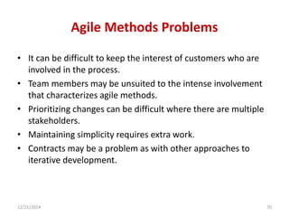 Agile Methods Problems
• It can be difficult to keep the interest of customers who are
involved in the process.
• Team members may be unsuited to the intense involvement
that characterizes agile methods.
• Prioritizing changes can be difficult where there are multiple
stakeholders.
• Maintaining simplicity requires extra work.
• Contracts may be a problem as with other approaches to
iterative development.
12/21/2014 70
 