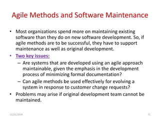Agile Methods and Software Maintenance
• Most organizations spend more on maintaining existing
software than they do on new software development. So, if
agile methods are to be successful, they have to support
maintenance as well as original development.
• Two key issues:
– Are systems that are developed using an agile approach
maintainable, given the emphasis in the development
process of minimizing formal documentation?
– Can agile methods be used effectively for evolving a
system in response to customer change requests?
• Problems may arise if original development team cannot be
maintained.
12/21/2014 71
 