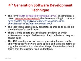 4th Generation Software Development
Technique
• The term fourth generation techniques (4GT) encompasses a
broad array of software tools that have one thing in common:
each enables the software engineer to specify some
characteristic of software at a high level.
• The tool then automatically generates source code based on
the developer's specification.
• There is little debate that the higher the level at which
software can be specified to a machine, the faster a program
can be built.
• The 4GT paradigm for software engineering focuses on the
ability to specify software using specialized language forms or
a graphic notation that describes the problem to be solved in
terms that the customer can understand.
12/21/2014 74
 