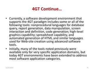 4GT Continue…
• Currently, a software development environment that
supports the 4GT paradigm includes some or all of the
following tools: nonprocedural languages for database
query, report generation, data manipulation, screen
interaction and definition, code generation; high-level
graphics capability; spreadsheet capability, and
automated generation of HTML and similar languages
used for Web-site creation using advanced software
tools.
• Initially, many of the tools noted previously were
available only for very specific application domains, but
today 4GT environments have been extended to address
most software application categories.
12/21/2014 75
 
