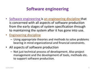 Software engineering
• Software engineering is an engineering discipline that
is concerned with all aspects of software production
from the early stages of system specification through
to maintaining the system after it has gone into use.
• Engineering discipline
– Using appropriate theories and methods to solve problems
bearing in mind organizational and financial constraints.
• All aspects of software production
– Not just technical process of development. Also project
management and the development of tools, methods etc.
to support software production.
12/21/2014 9
 