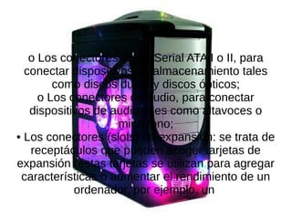 o Los conectores IDE o Serial ATA I o II, para
conectar dispositivos de almacenamiento tales
como discos duros y discos ópticos;
o Los conectores de audio, para conectar
dispositivos de audio tales como altavoces o
micrófono;
• Los conectores (slots) de expansión: se trata de
receptáculos que pueden acoger tarjetas de
expansión (estas tarjetas se utilizan para agregar
características o aumentar el rendimiento de un
ordenador, por ejemplo, un
 