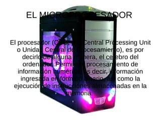 EL MICROPROCESADOR
El procesador (CPU, por Central Processing Unit
o Unidad Central de Procesamiento), es por
decirlo de alguna manera, el cerebro del
ordenador. Permite el procesamiento de
información numérica, es decir, información
ingresada en formato binario, así como la
ejecución de instrucciones almacenadas en la
memoria.
 