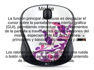 Mouse
La función principal del mouse es desplazar el
cursor sobre la pantalla en una interfaz gráfica
(GUI), permitiendo interactuar con los elementos
de la pantalla a través de los distintos botones del
mismo, especialmente los dos botones
principales y básicos (clic izquierdo y clic
derecho).
Los ratones modernos también tienen una rueda
o botón scroll que permite desplazar el contenido
de los documentos en la pantalla.
 