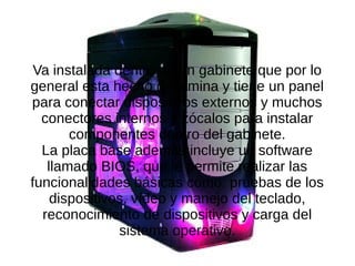 Va instalada dentro de un gabinete que por lo
general esta hecho de lamina y tiene un panel
para conectar dispositivos externos y muchos
conectores internos y zócalos para instalar
componentes dentro del gabinete.
La placa base además incluye un software
llamado BIOS, que le permite realizar las
funcionalidades básicas como: pruebas de los
dispositivos, vídeo y manejo del teclado,
reconocimiento de dispositivos y carga del
sistema operativo.
 