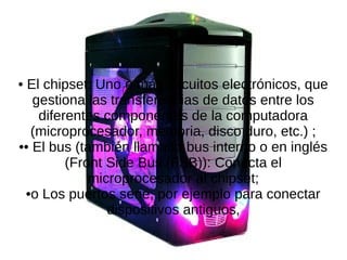 • El chipset: Uno o más circuitos electrónicos, que
gestiona las transferencias de datos entre los
diferentes componentes de la computadora
(microprocesador, memoria, disco duro, etc.) ;
•• El bus (también llamado bus interno o en inglés
(Front Side Bus (FSB)): Conecta el
microprocesador al chipset;
•o Los puertos serie, por ejemplo para conectar
dispositivos antiguos,
 