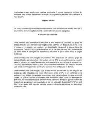 dos hardwares vem sendo muita rápida e sofisticada. O grande impulso da indústria do
hardware foi a criação da internet e a criação de dispositivos portáteis como celulares e
mp3 players.
Sistema binário
Os computadores digitais trabalham internamente com dois níveis de tensão, pelo que o
seu sistema de numeração natural é o sistema binário (aceso, apagado).
Conexões do hardware
Uma conexão para comunicação em série é feita através de um cabo ou grupo de
cabos utilizados para transferir informações entre a CPU e um dispositivo externo como
o mouse e o teclado, um modem, um digitalizador (scanner) e alguns tipos de
impressora. Esse tipo de conexão transfere um bit de dado de cada vez, muitas vezes
de forma lenta. A vantagem de transmissão em série é que é mais eficaz a longas
distâncias.
Uma conexão para comunicação em paralelo é feita através de um cabo ou grupo de
cabos utilizados para transferir informações entre a CPU e um periférico como modem
externo, utilizado em conexões discadas de acesso a rede, alguns tipos de impressoras,
um disco rigido externo dentre outros. Essa conexão transfere oito bits de dado de cada
vez, ainda assim hoje em dia sendo uma conexão mais lenta quea as demais.
Uma conexão para comunicação USB é feita através de um cabo ou um conjunto de
cabos que são utilizados para trocar informações entre a CPU e um periférico como
webcams, um teclado computador, um mouse, uma câmera digital, um pda, um mp3
player. Ou que se utilizam da conexão para armazenar dados como por exemplo um
pen drive. As conexões USBs se tornaram muito populares devido ao grande número de
dispositivos que podiam ser conectadas a ela e a utilização do padrão PnP (Plug and
Play). A conexão USB também permite prover a alimentação elétrica do dispositivo
conectada a ela.
 